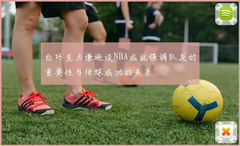 白巧克力谦逊谈NBA成就强调队友的重要性与传球成功的关系
