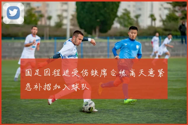 国足因程进受伤缺席合练高天意紧急补招加入球队