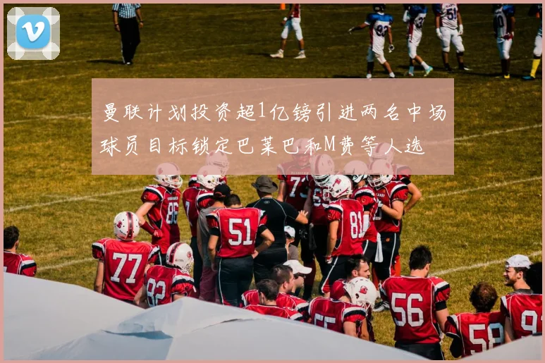 曼联计划投资超1亿镑引进两名中场球员目标锁定巴莱巴和M费等人选