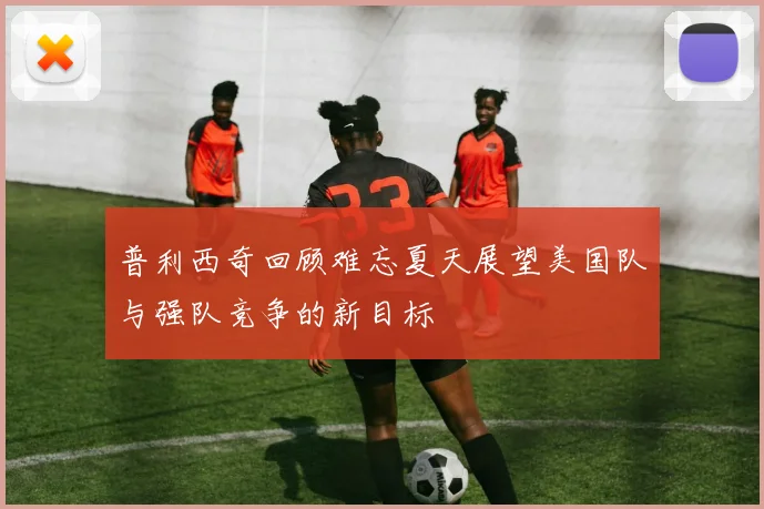 普利西奇回顾难忘夏天展望美国队与强队竞争的新目标