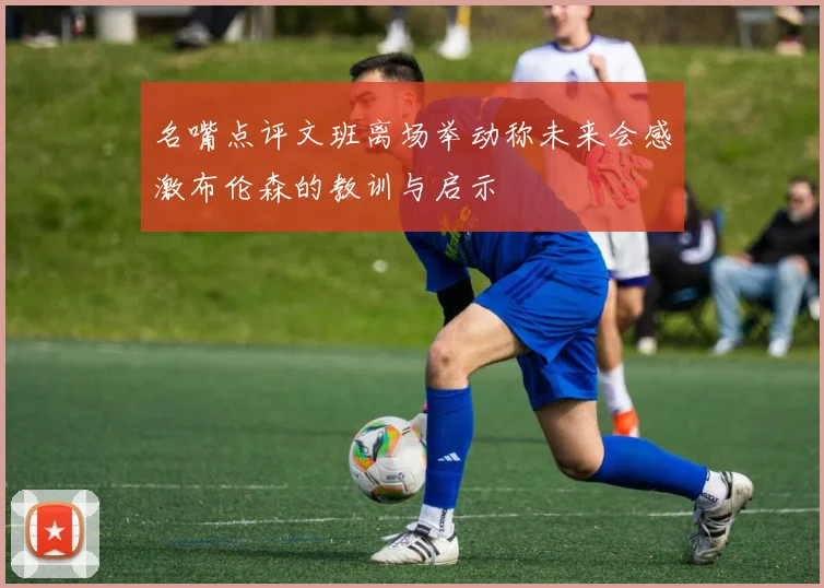 名嘴点评文班离场举动称未来会感激布伦森的教训与启示