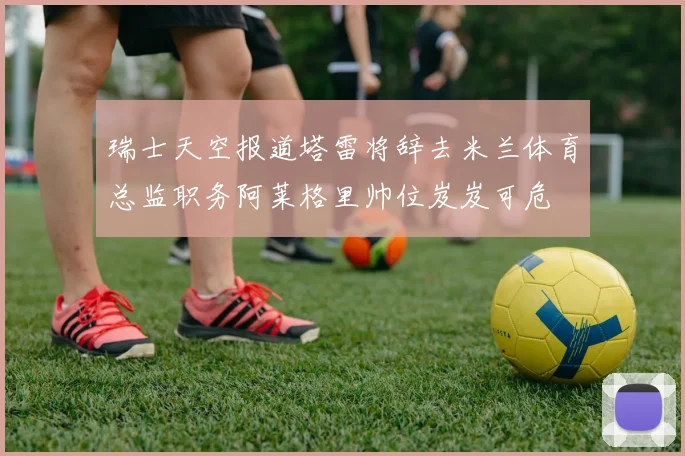 瑞士天空报道塔雷将辞去米兰体育总监职务阿莱格里帅位岌岌可危