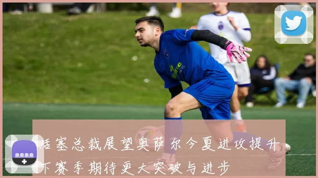 活塞总裁展望奥萨尔今夏进攻提升下赛季期待更大突破与进步