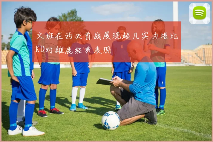 文班在西决首战展现超凡实力堪比KD对雄鹿经典表现