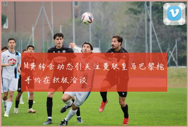 M费转会动态引关注曼联皇马巴黎枪手均在积极洽谈