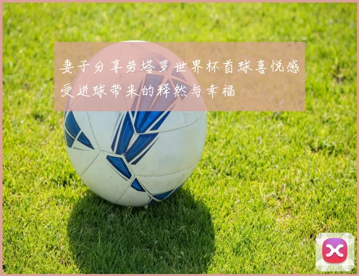 妻子分享劳塔罗世界杯首球喜悦感受进球带来的释然与幸福