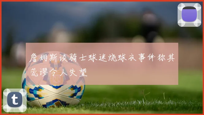 詹姆斯谈骑士球迷烧球衣事件称其荒谬令人失望
