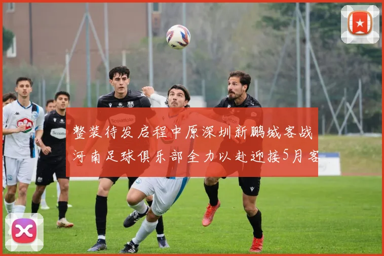 整装待发启程中原深圳新鹏城客战河南足球俱乐部全力以赴迎接5月客场挑战