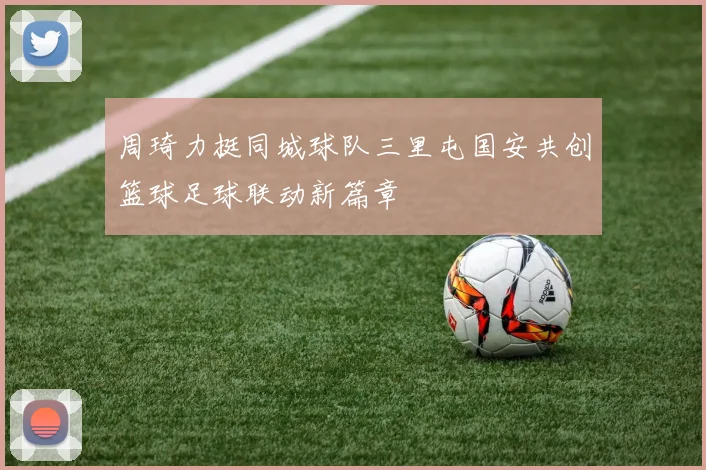 周琦力挺同城球队三里屯国安共创篮球足球联动新篇章