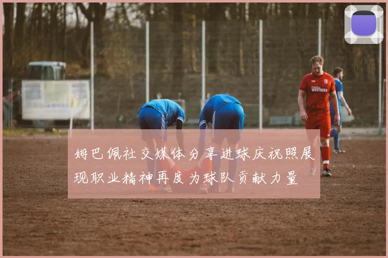 姆巴佩社交媒体分享进球庆祝照展现职业精神再度为球队贡献力量