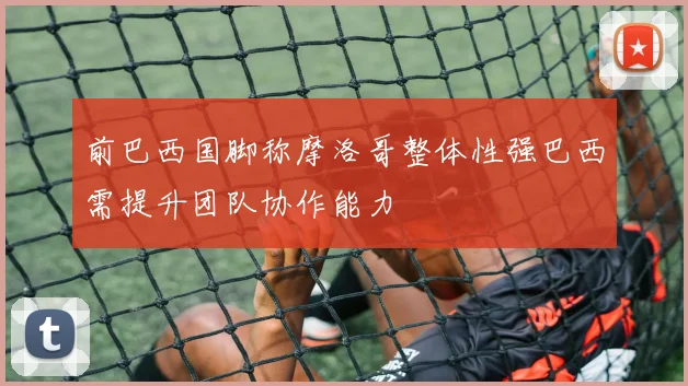 前巴西国脚称摩洛哥整体性强巴西需提升团队协作能力