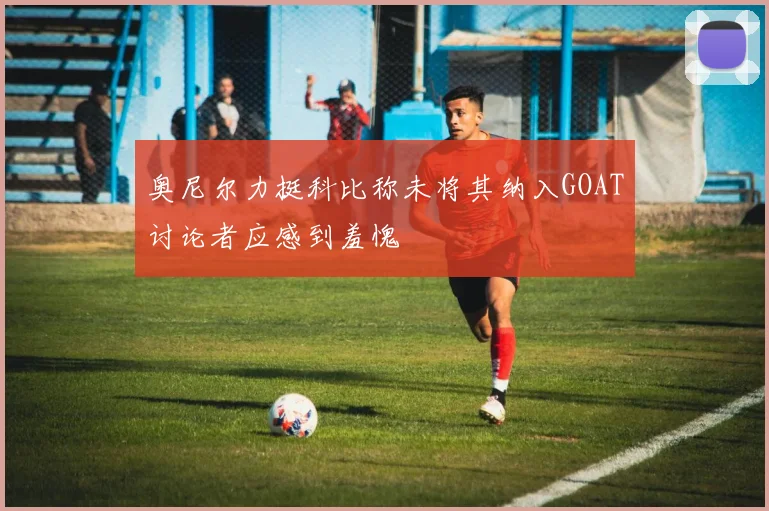 奥尼尔力挺科比称未将其纳入GOAT讨论者应感到羞愧